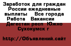 Заработок для граждан России.ежедневные выплаты. - Все города Работа » Вакансии   . Дагестан респ.,Южно-Сухокумск г.